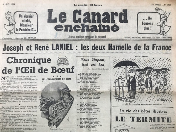 Couac ! | N° 1755 du Canard Enchaîné - 9 Juin 1954 | Joseph et René LANIEL: les deux Hamelle de la France - Chronique de l’œil de bœuf, par R. Tréno - Ah, l'Œil de Bœuf nous livre encore une savoureuse chronique ! Voici l'histoire d'une maison en difficulté, présidée par un certain M. Laniel, qui se trouve dans une situation délicate. Heureusement, son frère René Laniel, président d'une société bien connue, vient à sa rescousse. Dans cette histoire rocambolesque, on parle de conférences de banquiers, de crédits nécessaires, et même de la Banque de France. Mais attention, il ne s'agit pas du président du Conseil Joseph Laniel, mais bien de son frère René, et pas de la maison France, mais des Établissements Henry-Hamelle ! C'est là que les choses se corsent. Les banquiers, pour accorder les crédits, demandent l'aval de M. Baumgartner de la Banque de France. Et là, c'est le comble ! Comme si M. Baumgartner allait donner son aval à n'importe qui ! Mais l'affaire est réglée grâce aux relations de M. Joseph Laniel. On a bien failli renverser le gouvernement à cause de cette histoire, mais heureusement, tout s'arrange à la fin. Et c'est là qu'on voit la force des liens familiaux, surtout lorsqu'on a le bras long comme M. Joseph Laniel. Bref, une histoire rocambolesque où les affaires et la politique se mêlent dans un tourbillon de rebondissements. On n'aurait pas pu inventer mieux ! | 1755