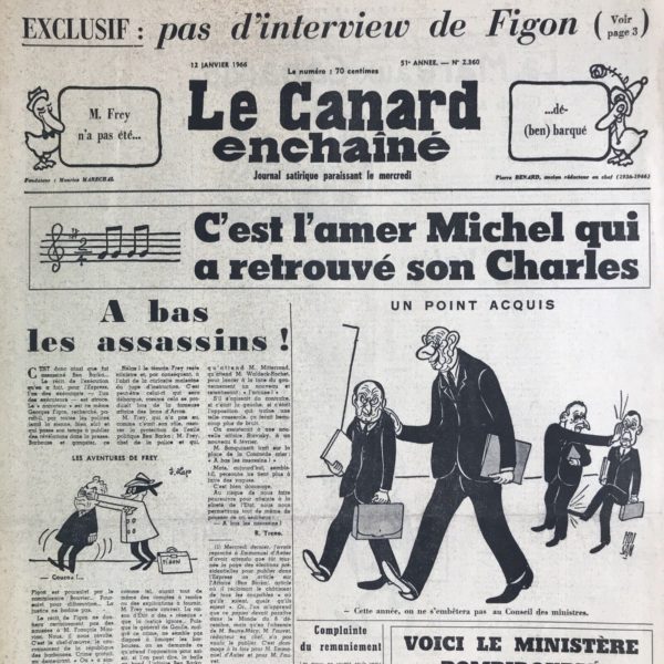 Couac ! | N° 2360 du Canard Enchaîné - 12 Janvier 1966 | A bas les assassins ! par R. Tréno - Georges Figon, soupçonné de complicité dans la disparition de Ben Barka quelques mois plus tôt, fait ses révélations à l'Express. Le ministre de l'intérieur marocain M. Oufkir,  est désigné. Des officiers de police français sont entendus, mais pas M. Frey, alors ministre de l'intérieur. Figon sera assassiné (officiellement suicidé) le 17 Janvier... Tintin et Michou ou les aventures du Général Ad Hoc, par Escaro - Cette série de planches, en page 5 du Canard, met en scène de Gaulle au pinacle de sa puissance sous l'aspect de Haddock. La série en quatre épisodes « Tintin - Michou (Michel Debré) » copie des pages d'Hergé en changeant l'ordre des cases et en les adaptant pour évoquer, dans cette troisième aventure, l'affaire Ben Barka. La récupération du personnage dans l'hebdomadaire a aussi pour effet de certifier la place de Tintin dans le canon littéraire, confirmée par un public adulte et politiquement engagé. Chroniques de la Cour, d’André Ribaud -Nouvel avènement du Roi (remaniement du gouvernement) — Catastrophe du chevalier d’Auvergne (destitution de VGE) — Court crayon de son expulsion du ministère (lettre de De Gaulle pour lui expliquer son choix) — Retour en grande eau de Monsieur le Prince (Michel Debré) — Piquantes promesses de guerre intestine avec le marquis de Pompidou (l’ancien Premier Ministre dans le gouvernement du nouveau !) — Rallument d’un astre depuis longtemps éteint (Edgar Faure, “astre” pour le Canard car de gauche) — Premières noises et escarmouches (entre Debré et Pompidou) - | 2360