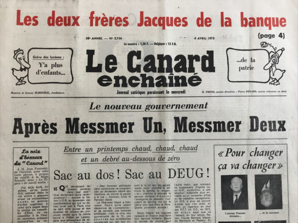 Couac ! | N° 2736 du Canard Enchaîné - 4 Avril 1973 | Le nouveau gouvernement après Messmer un, Messmer deux - sac au dos ! sac au deug ! - coucou ! revoilà le ministère de l'information - l'avenir aux poings serrés - l'immigré de l'Elysée - Bormes les Mimosas eh bien payez maintenant ! - les hôtes de ces bois - le fantôme de l'hôtel de Lassay - cochon (aux lentilles à qui s'en dédit ! - une pierrelatte dans le jardin de Brandt - les comptes du Cousin Pons - belle victoire aérienne - du social catégorie luxe - le duo de la pompe à phynances - Biarritz enfin des coupables ! - citoyen indésirable - les bons bergers - chienlycéens - soldats en sursis Madagascar - lettre à Antoine le Médiateur - pour qui sonne le clairon - nos super-élites ont pris le départ mais pas sur les itinéraires de M.Comiti - à travers la presse déchaînée - l'effroyable machine de l'industrie N.P. - les nourritures élyséennes bouffons ! - le muséum - le vieil art d'être grand-père  - | 2736