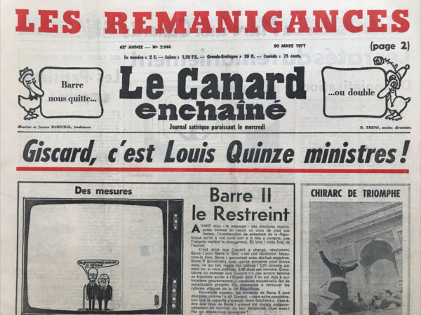 Couac ! | N° 2944 du Canard Enchaîné - 30 Mars 1977 | Giscard c'est Louis Quinze ministres ! - Barre II le Restreint - Chirac de triomphe - un gouvernement ? quel gouvernement ? - style bon pied - Clément Ledoux - on en prend bonne note Président ! - les parisiens empubés - Nice le médecin malade - déponiatisation - la rose au coup de poing - les feux de d'Ornano - avec Carter la gauche baigne dans l'huile - Giscard le sommé européen - le parfum des iles - un éléphant ça meurt énormément - l'impuissance et la gloire - comment plumer un promoteur en enchainant le canard - expulsions piège à pauvres - mais à quoi donc se doppent les princes qui nous gouvernent ? - le vert paradis des urnes enfantines - des oiseaux comme la lune - pas de brosse à reliure pour François - Chirac le provo des marchands - Barre II le Restreint - | 2944