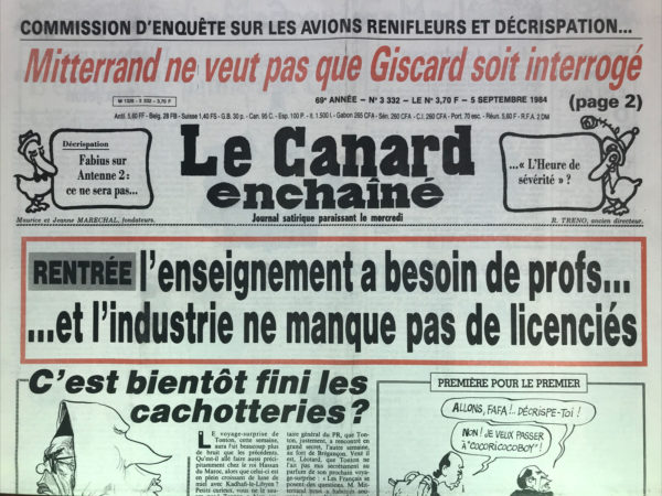 Couac ! | N° 3332 du Canard Enchaîné - 5 Septembre 1984 | Commission d'enquête sur les avions renifleurs et décrispation… Mitterrand ne veut pas que Giscard soit interrogé - Fabius sur Antenne 2 : ce ne sera pas … l'heure de sévérité ? Rentrée : l'enseignement a besoin de profs… et l'industrie ne manque pas de licenciés - Krasucki, akka ghazi et Sainjon se disputent le volant : L'embrayage patine à la CGT - Creusot Loire : personne n'a vu venir le marteau-pilon - Au voyage au Maroc, accord secret Paris Alger : tonton joue quelques tours en Méditerranée - certains cardiologues travaillent au pot de vin (suite) : et maintenant des médecins précisent le diagnostic - le nouveau milieu Corse travaille au pays (suite) : de Bastia à Madrid en passant par Los Angeles - un académicien qui travaille du bicorne : Soustelle est fait vicaire chez Moon - Feuilleton air Inter : ça ne décrispe pas ! Cinéma : les nuits de la pleine lune, d’Éric Rohmer (liaison a éclipses) - Tonton chez Hassan II : motus et babouche cousue - | 3332