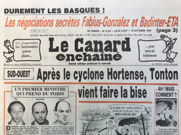 Couac ! | N° 3337 du Canard Enchaîné - 10 Octobre 1984 | Durement les basques ! Les négociations secrètes Fabius Gonzalez et Badinter ETA : Pendant la pose des bombes les négociations s'étaient amorcées - sud-ouest : après le cyclone Hortense tonton vient faire la bise - un Premier ministre qui prend du poids - Le théorème de Le Garrec : 1+2=7,6 - Guerre fratricide à Marseille : RPR contre RPR - Le casse du CCF de Neuilly : la jeune mafia Corse ne travaille pas qu'au pays - crime et châtiment au PC : un premier rebelle dans le collimateur de marchais - Le fig Mag accusé de bondieuserie mauvais goût et sectarisme : Hersant persécute son chef magasinier - Chef mafieux et french connection : les copains français du parrain s'inquiètent… Théâtre : le misanthrope, à la comédie française – cinéma : Greystoke, la légende de Tarzan - | 3337