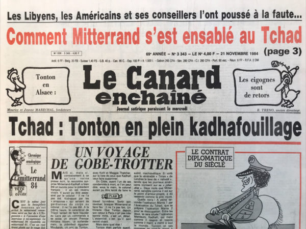 Couac ! | N° 3343 du Canard Enchaîné - 21 Novembre 1984 | Les libyens, Les Américains et ses conseillers l'ont poussé à la faute… comment Mitterrand s'est ensablé au Tchad - Tchad : tonton en plein kadhafouillage -  un voyage de gobe-trotter – « le monde « les banques et le pouvoir : un Roux de secours pour un journal en panne ?  cafouillage élyséen et poker menteur Franco américano libyen : Mitterrand piégé entre 2 paranos – Bull, un nationalisé victime de la réunionite, des bureaux d'études et des vieilles habitudes… des ordinateurs coincés dans la paperasse - une côte en baisse au PC : le taux critique de Pierre Juquin - La super 5 à la recherche de son juste prix - après l'achat d'une douzaine de radios marché noir, hersant veut se payer une télé - Superman Tapie en tournée chez ses pauvres - Pugilat au Casino de Paris, procès avec Girardot, Ceccaldi etc, un des rois du spectacle est contraint de faire relâche – Lavilliers - | 3343