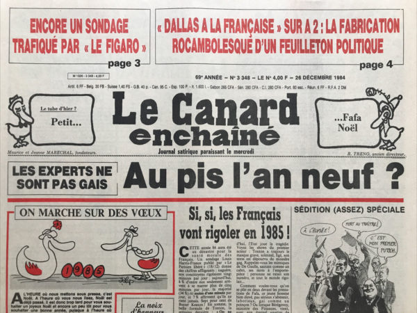 Couac ! | N° 3348 du Canard Enchaîné - 26 Décembre 1984 | Encore un sondage trafiqué par « Le Figaro » - Si, si, Les Français vont rigoler en 1985 ! Canal encore plus : et voici « télé tonton » la station libre de l'Élysée - Quand Krasucki fait la Manche à Matignon : le durcissement n'empêche pas d'être un peu raide… pour la 3e fois, un sondage de la Sofres ne plaisait pas à hersant : Le Figaro caviarde à la louche - Tripoli ment, Paris dément : Le Tchad se joue au poker menteur - Petit mystère autour du terrorisme : action directe surveillée par les Américains - Les anglais font banquer les Doumeng - Ministre qui porte plainte, 17 écrivains mobilisés, puis virés, le président d'antenne 2 qui corrige le scénario… le feuilleton rocambolesque du Dallas à la française - Des chasseurs de basques remis en liberté : un magistrat de fer se rouille à la cour - | 3348