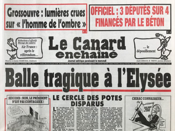 Couac ! | N° 3833 du Canard Enchaîné - 13 Avril 1994 | Grossouvre : lumières crues sur l'homme de l'ombre – officiel : 3 députés sur 4 financés par le béton - balle tragique à l'Élysée - Ennuis de Chine : balamouchi, mandarin merveilleux - la dernière attaque de Grossouvre contre Mitterrand : le confident pour les affaires privées multipliait les reproches jusqu'à l'obsession - Pasqua joue au plus malin dans le maquis Corse : l'arrestation de 14 clandestins n'empêche pas les contacts discrets - 3 ministres sur 4 sponsorisés par les bétonneurs : avec leurs concurrents, Bouygues, la générale et la Lyonnaise des eaux on finançait un millier de candidats aux législatives de 93. Revue de détail. – Touvier… de monastères en couvents… Lettres ou pas lettres : camusards et castillans (parution du dernier texte d'Albert Camus : le premier homme) - Dominique Baudis : une vraie tête de Lisse - | 3833