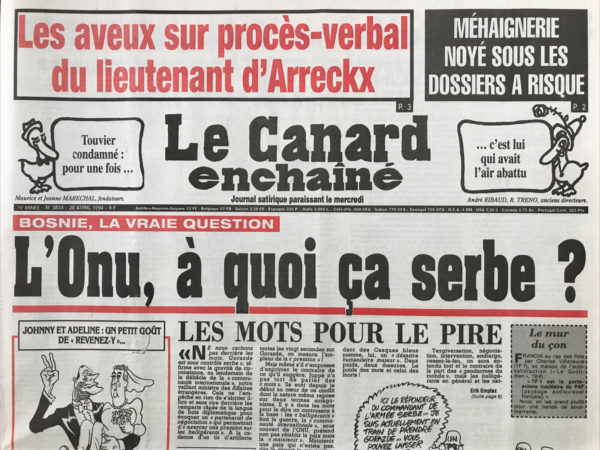 Couac ! | N° 3834 du Canard Enchaîné - 20 Avril 1994 | Touvier condamné : pour une fois… c'est lui qui avait l'air abattu - Bosnie la vraie question : L'ONU, à quoi ça serbe ? Le parquet de Paris croule sous les patates chaudes - Quand le truand Fargette invitait à déjeuner le lieutenant d’Arreckx pour lui faire la morale - Du marbre mettent plein de trous dans les banques africaines : faux bilans, bénéfices fictifs et train de vie fastueux - La guerre d'Algérie interdite d'images : combats et massacres décrits dans des rapports secrets - Comment s'offrir du salarié pour 3 fois rien : 948 francs pour 3 semaines chez Unilever, et 5800 francs le toubib dans les hôpitaux marseillais – Toubon : le petit Jacques Langue, les laborieux efforts du ministre de la culture pour défendre la langue française cache mal ses faiblesses face aux Lang de Blois - | 3834