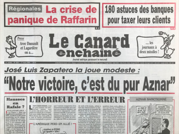 Couac ! | N° 4351 du Canard Enchaîné - 17 Mars 2004 | 180 astuces des banques pour taxer leurs clients – presse : avec Dassault et Lagardère on a… les journaux à deux missiles ! Jose Luis Zapatero La joue modeste : « notre victoire, c'est du pur Aznar » - Le chômage érigé en mensonge d'état - Un petit coup de Bourgogne pour Bernadette - Sarko connaît la musique mais pas bien la chanson - les pistes du terrorisme en Espagne passe aussi par la France - Le coup de presse de Dassault vient de loin et de haut - les papivores marchands de canon - les banquiers récidivistes de l'arnaque - quand Francis Mer cognait sur les têtes chercheuses - Un procès de moins pour Pinault - un drôle de cas d'école sur l'antisémitisme – régionales : la tête de liste du FN En Auvergne voulait tuer De Gaulle – Santé : une loi qui ne manque pas de sel - Réélu avec 71%, Poutine déçu : « c'est moins bien… que le camarade Chirac ! » Chirac père la rigueur - Aristide rasta - | 4351