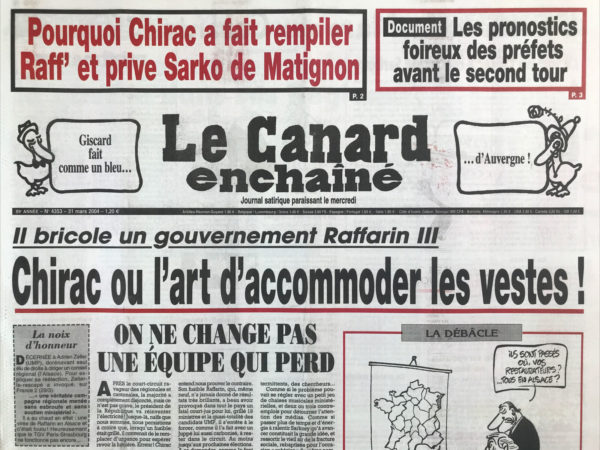 Couac ! | N° 4353 du Canard Enchaîné - 31 Mars 2004 | Pourquoi Chirac a fait rempiler Raffarin et prive Sarko de Matignon - Giscard fait comme un bleu… D'Auvergne ! Il bricole un gouvernement Raffarin III - Clap de fin sur TF1 - le soir ou Chirac a matraqué Sarkozy - les larmes de Hollande - les pièges qui attendent la gauche dans ses régions - Delanoë découvre le jardin secret de la chiraquie - le premier tour de valse des hermines - La guerre des puces et des étoiles entre l'Europe et les États-Unis - Bush et Ben Laden étaient au Ritz… l'inspection Des finances victimes du pantouflage - Chirac privé de mammouths par Poutine – Amiral, nous voilà ! (Philippe De Gaulle) – José Luis Zapatero, Un sage en Ibère - Un avis saignant sur le film de Mel Gibson : la passion du Christ… ça ne vaut pas un clou ! Ceci est mon gore - la dernière grosse ficelle de Lucette (Michaux-Chevry) - | 4353