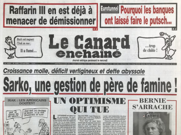 Couac ! | N° 4355 du Canard Enchaîné - 14 Avril 2004 | Raffarin III on est déjà à menacer le démissionner – Eurotunnel : pourquoi les banques ont laissé faire le putsch… Bush voit toujours l'Irak en rose : il a fumé... Trop de chiite ! Croissance molle, déficit vertigineux et dettes abyssale : Sarko, une gestion de père de famine ! Goulard et la manière de privatiser – Puteaux ! Quel style ! Quand Raffarin a menacé de claquer la porte - les turqueries de Chirac - annoncée par Sarko, la vente des bijoux de famille ne remplira pas le tiroir-caisse - Les banques en embuscade dans le tunnel - des masos à l'assemblée - Bush et la CIA en état de somnolence - Le plan canicule de Mattei donne des sueurs froides à Douste-Blazy - Les trous de mémoire de la France sur son passé rwandais - des gendarmes logés à crédit - les petits jeunes dopés comme des grands - L'ambassade de France à Berlin est mal dans ses meubles - oméga 3 fait du gras – Giscard, un chef d'œuvre en péril - Abdelaziz Bouteflika : urne fois de plus - Les petits trucs contre le grand turc - Elodie en sous-sol - | 4355