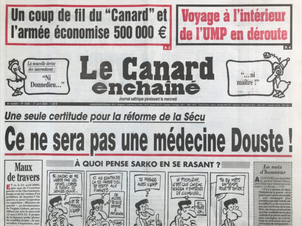 Couac ! | N° 4356 du Canard Enchaîné - 21 Avril 2004 | Un coup de fil du « canard » et l'armée économise 500000€ - voyage à l'intérieur de l'UMP en déroute - la nouvelle devise des intermittents : ni Donnedieu… ni maître ! Une seule certitude pour la réforme de la sécu : ce ne sera pas une médecine Douste ! À quoi pense Sarko en se rasant ? La CIA sur le front espagnol - l'imam aux bras long - l'heure de vérité de Sarko - ça ne sent pas la violette à la mairie de Toulouse - le chef d'état-major victime de la rigueur et du « canard » - Chérèque devra manger son chapeau à la sauce Unedic - Lance une campagne électorale incendiaire - les mauvaises notes de la DGSE - réglements de mécomptes électoraux dans les couloirs de l'UMP - il faut avoir la santé en prison - les urgences peuvent toujours attendre - feu d'artifice pour Talamoni - les handicaps de la SNCF - mort d'un singe en hiver - le directeur de l'opéra bientôt recalculé ! Quand Pasqua et les généraux algériens cautionnaient de vrais-faux enlèvements -Marie-Josée Roig : jupon d'Avignon – intermittents : lever de rideau tiré - Villepin et les Iraniens de Sarko - | 4356