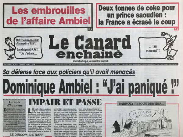 Couac ! | N° 4357 du Canard Enchaîné - 28 Avril 2004 | 2 tonnes de coke pour un prince saoudien : La France a écrasé le coup - sa défense face aux policiers qu'il avait menacés : Dominique Ambiel : j'ai paniqué ! Raffarin : « vive la France d'en bas résille ! » le prix du prince Igor - dites 25 ! La démissionnite, une épidémie qui se répand - les tribulations du petit Nicolas en Amérique - Dans l'affaire Ambiel , Matignon a découvert les vrais coupables - la loi racoleuse sur le racolage reste sur le trottoir - Talamoni manœuvre chez le juge… un prince saoudien faisait livrer la coque dans un pavillon de banlieue - baisse de moral au Bagdad Circus - super écolo Chirac pollué par l'UMP - Renaud Donnedieu de Vabres : tête de Lisse - La fusion Aventis Sanofi : contre les licenciements, les syndicats réunissent une gélule de crise – com’ au cinéma - noir silence à Abidjan sur le sort d'un journaliste français - | 4357