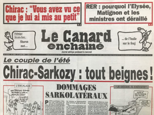 Couac ! | N° 4369 du Canard Enchaîné - 21 Juillet 2004 | Chirac : « vous avez vu ce que je lui ai dit au petit » - RER : pourquoi l'Élysée, Matignon et les ministres ont déraillé - le couple de l'été, Chirac Sarkozy : tout beignes ! Dommage Sarkolatéraux - promesses d'en-Bosch, ou le string nécessaire - Sharon fait le bide autour de lui - cours de rafftrappage -Petit p et grand P En Conseil des ministres - et maintenant, Vivendi Lagardère ? Raffarin accroc à la décentralisation - les 35 h ne défrisent pas tous les employeurs - la petite chanson patronale - l'explosif dossier de la télé TNT - la chaîne fantôme de Devedjian – l’Assedic du Var arrosait le Medef local depuis 1959 -  le musée libre-service (musée Calvet d'Avignon) - Vincent Bolloré : a Quimper gagne - Aix en Provence : Hercules - l'été un chouia meurtrier - du jardin bien en cour - un cocoricouac signé Raffarin - | 4369