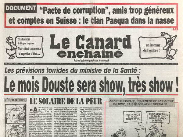 Couac ! | N° 4371 du Canard Enchaîné - 4 Août 2004 | Documents : » pacte de corruption », Amis trop généreux et comptes en Suisse : le clan Pasqua dans la nasse - l’ex-bras droit de Pasqua en prison : Marchiani commence à regretter d'être… un homme de l'ombre ! Les prévisions torrides du ministre de la santé : le mois Douste sera show, très show ! Le solaire de la peur – CII : chaîne de vie ! Canicule : la prime qui déprime - Jean-François Deniau, un acteur trop méconnu - c'est l'île Seguin, ou l'île Chirac ? Derrière les malheurs de Marchiani il y a Falcone et l'enjeu du pétrole angolais - le courtier en armes alimentait les comptes suisses du clan Pasqua - des cagoules corses en pleine fantasia - un peu d'eau tiède sur l'incendie du Darfour - 15 août : les embarras du débarquement provençal - pour les médicaments le plan Douste est mal parti - un Sangatte clandestin aux portes de Paris - des bandits manchots à Toulouse ? Une loi bancale pour les handicapés - les îles désolantes : y a pas bon Banaba ! Fariboles à Porquerolles - François Bonnemain : en attendant godillot - Chaud l'été, au Figaro ! Johnny sans do-mi-si fixe - | 4371