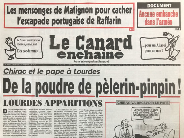 Couac ! | N° 4372 du Canard Enchaîné - 11 Août 2004 | Les mensonges de Matignon pour cacher l'escapade portugaise de Raffarin - Le Premier ministre irakien rétablit la peine de mort : des condamnés… pour un Allaoui pour un non ? Chirac et le pape à lourdes : de la poudre de pèlerin-pinpin - lourdes apparitions - silence quand Chirac dore - Douste ou le docteur « brumisator » - MAM se serre en secret le ceinturon - De Gaulle oublié par Chirac - le rêve doré de Mr France Télécom - la mystérieuse échappée belle de Raffarin au Portugal - les urgences toujours au bord de la crise de nerfs - Washington veut installer en France des iraniens classés terroristes - le Medef donne une leçon de droit on a Cour de cassation - de lourdes à La Baule, les saisonniers portent la croix - du béton clandestin à la défense - les îles désolantes : les Maldives, de l'atoll à la taule -  le juge Courroye : le pôle en solitaire - Des journalistes vendus à France Soir ? Dieu est amère - | 4372