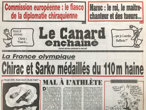 Couac ! | N° 4373 du Canard Enchaîné - 18 Août 2004 | Commission européenne : le fiasco de la diplomatie chiraquienne – Maroc : le roi, le maître chanteur et des tueurs… un retour de pèlerinage, Chirac : faut-il… que je Lourdes Raff ? La France olympique : Chirac et Sarko médaillés du 110 M haine - Mal à l'athlète - pensions sucrées - Raffarin et Sarko en quête d'une idée inventive – Sudreau, le vrai faux polytechnicien du général - bouillabaisse gaudinesque - un triste fado pour la diplomatie française à la Commission européenne - une autre promesse de Chirac qui passe à l'ASS - les très mauvais sujets du seigneur Bush - le 5e commando de tueurs fut le bon - les possibles bavardages d'un marocain bien vivant – bibendum s'en va en guerre - de l'art de refourguer les déchets nucléaires - azur assurance préfère les chauffards - urgences en rade à Bastia - les îles désolantes : Melchizedek : l'état qui déménage - Flics contre gendarmes a Perpignan - Joseph Ratzinger : fusion-inquisition - la vie au grand Blair - l'absence de canicule jette un froid - Bouteflika homme de lettres (de cachet) ? Caracas d'espèces- | 4373