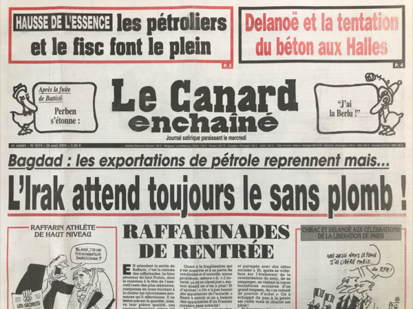 Couac ! | N° 4374 du Canard Enchaîné - 25 Août 2004 | Hausse de l'essence : les pétroliers le fisc font le plein - Delanoë et la tentation du béton aux halles – Bagdad : les exportations de pétrole reprennent mais… L'Irak attend toujours le sans-plomb ! Raffarinades de rentrée – Raff’ tout com’ d’hab’ – putchez-pas ! Arlette, Arlette, ne me Touche pas ! Douste détourne un avion d'Air France - Jeux de dames et écoutes téléphoniques – Sarko-ci, Sarko-là - le baril en folie : Bercy aime un peu, les pétroliers beaucoup, les automobilistes pas du tout… les ministres carburent à la salive - ça grince encore dans les transmissions du juge Courroye - le corbeau du juge Van Ruymbeke multiplie les erreurs de casting - pourquoi les employeurs adorent les contrats jeunes - Delanoë menacé par un nouveau trou Des Halles - de la friture sur le téléphone des poulets - SNCF boude le rail - les maux doux de Wanadoo – Ganz de boxe - les îles désolantes : Redonda : le tas, c'est moi - pas de miracle économique à lourdes - Hugo Chavez : du théâtre de Bolivar - le petit chaperon rouge de colère - La France, lanterne rouge des pays verts - | 4374