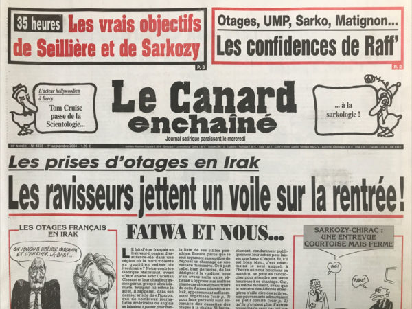 Couac ! | N° 4375 du Canard Enchaîné - 1 Septembre 2004 | 35 heures : les vrais objectifs de Seillière et de Sarkozy - l'acteur hollywoodien à Bercy : Tom Cruise passe de la scientologie... À la sarkologie ! Prises d'otages en Irak : les ravisseurs jettent un voile sur la rentrée – fatwa et nous... Bush d’or - une politique étrangère enfin inventive - Guéna sur le raï - bal tragique à La Rochelle : un mort, 2 blessés - Raffarin se met à table… dans le secret de son cabinet - le paquet cadeau de Sarko à Vivendi – La lutte contre les 35 h a bon dos - sale temps pour les racistes en Corse ? Les calculs fous des preneurs d'otages - ces inconnus dans la maison Raffarin - l'ombre de Pinochet sur la justice française - ceux qui aiment le tram prendront le bus - le canard victime de Feydeau – Borloo : le social c'est son truc – Fillon, au Fournier et au moulin - Dick Cheney : fieffé mentor ! Pinochet : el condor pasa… la monnaie - 25 profs par classe ? Air France : le fantôme de Corbet plane encore - Le Lay dans le coca - | 4375