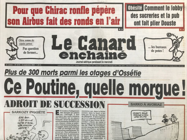 Couac ! | N° 4376 du Canard Enchaîné - 8 Septembre 2004 | Pour que Chirac ronfle pépère son Airbus fait des ronds en l'air – Obésité : Dans le lobby des sucreries et la pub on fait plier Douste - Chirac nomme des copains partout : pas question de fermer… les bureaux de potes ! Plus de 300 morts parmi les otages d’Ossétie : Ce Poutine, quelle morgue ! Adroit de succession - mise en bush - grande évasion à la santé ? Un Pernaut sinon rien - secte symbole - Sarko tout schuss à Avoriaz - Le Conseil économique et social, un petit coin tranquille - la présidence d'EDF en panne de courant - le sommeil de Chirac n'a pas de prix - Ces hausses en travers de la gorge de Sarko - la bourse aux otages sous les bombardements - le désordre américain observé sur place - Douste et les lobbies on fait maigrir la loi sur l'obésité - une pub bien nourrie à la télé - les têtes à claques de l'armée française - Chevènement raconte comment Jospin l'a fait sauter - enfants indigo, parents gogos ! L’UOIF : le Coran alternatif - La hache et le crapouillot - Dassault chasse les frégates de Taïwan des pages du Figaro - | 4376