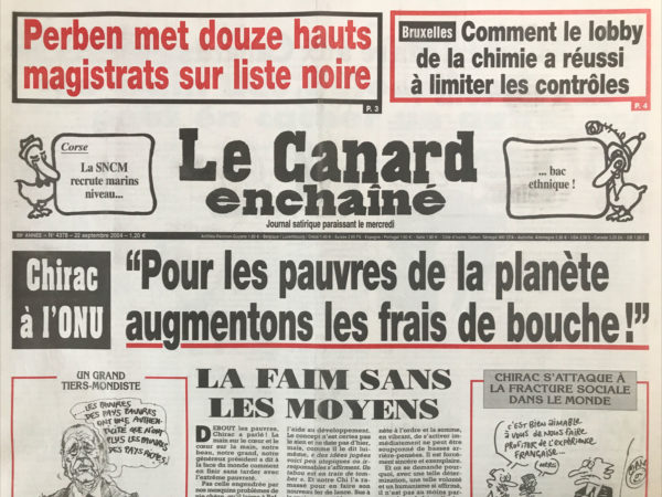 Couac ! | N° 4378 du Canard Enchaîné - 22 Septembre 2004 | Perben met 12 aux magistrats sur liste noire – Bruxelles : comment le lobby de la chimie a réussi à limiter les contrôles – Corse : La SNCM recrute marin niveau...bac ethnique ! Chirac à l'ONU : pour les pauvres de la planète augmentons les frais de bouche ! La faim sans les moyens - comment se faire rouler en Logan - Le Sénat boit du petit Poncelet - préférence nationale à la Corse… Raffarin remonte le temps - Borloo collectionne les promesses bidons - le train des délocalisations peut en cacher un autre - messages contradictoires de Chirac à Bush dans les couloirs de l'ONU - La fatwa de Perben sur 12 magistrats - les caïds de l'industrie chimique on fait la loi à Bruxelles - Colin Powell Mali l'arme chimique - la sécu fait la bombe à Pékin - la pub faisandée des poulets à la retraite – Da Vinci décode – Adler : Alexandre le bien nourri - Pensionnat de Chavagnes : tous sur les barricades ! Turquie : le derviche tourne autour du pot - les avions de Bernadette atterrissent au tribunal - | 4378