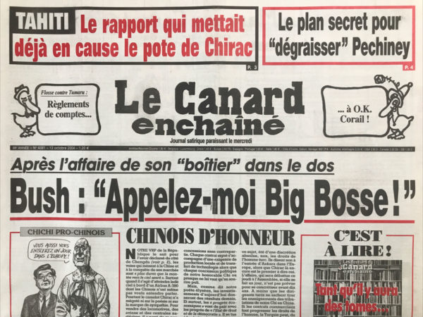 Couac ! | N° 4381 du Canard Enchaîné - 13 Octobre 2004 | Tahiti : le rapport qui mettait déjà en cause le pote de Chirac - le plan secret pour dégraisser Pechiney - après l'affaire de son boîtier dans le dos, Bush : appelez-moi Big bosse ! Chinois d'honneur - Derrida et les déridants - Quand le Chirac s'éveille… partie de cache cassette - le fantôme du Sénat - quand Villepin insulte Barnier - les tribulations d'un chichi en Chine – Tahiti : il y a le feu à la maison Flosse - les primes qui dépriment les flics… et celles qui défrisent les hermines -La France dans la campagne Bush - l'ordonnance qui fâche - pourquoi la rémunération des comptes est une divine surprise pour les banques - quand les médicaments recyclés empoisonnent le tiers monde - Des maires qui ont le vin mauvais - 3 omégas et un coup fin - Air France : du vent dans le voile - John Edwards-Dick Cheney : tours de vice - des magistrats font une descente au musée Chirac - lutte des classes au Figaro – Montand compensatoire - | 4381