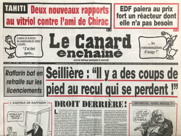 Couac ! | N° 4382 du Canard Enchaîné - 20 Octobre 2004 | Tahiti : 2 nouveaux rapports au vitriol contre l'ami de Chirac - EDF paiera au prix fort un réacteur dont elle n'a pas besoin – Raffarin bat en retraite sur les licenciements – Seillière : il y a des coups de pied au recul qui se perdent - Perben dans Drôme de drames - droit derrière ! Au Sénat, Dassault a des ennuis de réacteur - Villepin dans la gueule de l’ETA - Chirac a goûté à la soupe militaire chinoise – comment Chirac a restructuré la loi sur les restructurations - en pleine tambouille polynésienne - les sous-entendus de la mission Barnier auprès de Sharon - les obligés chiraquiens de l'ambassade du roitelet Flosse - l'exemple guyanais - les vraies fausses raisons de relancer le nucléaire - les nouveaux adeptes des éoliennes ne manquent pas d'air - EDF étouffe les riverains et les chiffres de la pollution - un nouveau procureur pour les avions de Bernie – Electrolux… et volupté - à Vincennes, on fait de vieux zoos - policiers et gendarmes martiniquais jouent au ballon - Pink TV : TF1 fait le gay - Rami Lakah : les Restos du Caire - Juppé tenté par le bavardage - Gollnisch ton père - crise de logement et crise de nerfs dans la haute magistrature - | 4382