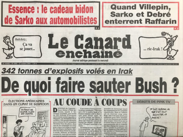 Couac ! | N° 4383 du Canard Enchaîné - 27 Octobre 2004 | Essence : le cadeau bidon de Sarko aux automobilistes - quand Villepin, Sarko et Debré enterrent Raffarin - 342 tonnes d'explosifs volés en Irak : de quoi faire sauter bush ? Rocco et ses faux frères - Les aventures de Harry Jack Potter - appelez-moi Serge Lepollué ! « Patience, confiance», incompétence - Jean-Pierre Raffarin dans le couloir de la mort - les jeunes turcs se déchirent au PS - une bombe sexuelle explose à l'assemblée - Perben envoie le censeur au CSM - le cadeau de Sarko aux automobilistes ne coûtera rien ou presque à l'état - Juppé se défend comme un débutant - le Medef avance même quand Raffarin recule - en revenant qui accuse les hommes de Flosse se retrouve en prison à Tahiti - la réforme de la sécu déraille déjà - Douste dans le collimateur des radiologues - chauffard et gendarmes même constat - un syndicaliste flingué par un marchand d'armes - Ségolène appelle Longuet à la rescousse ! Scène de « Ruc » - lot de consommation - ni préfet ni à faire - La TNT au bord de l'implosion - que d'os ! Notre ami le colonel – cinéma : un long dimanche de fiançailles - Martine Ract Madoux : hermine de sel – Camdessus et bois de l'eau fraîche - Sarko attend une bonne canicule - Canal Plus : Darmon et merveilles – Gaza, Sharon et les fous de Dieu - | 4383