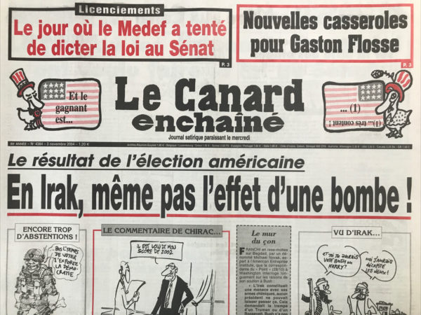 Couac ! | N° 4384 du Canard Enchaîné - 3 Novembre 2004 | Licenciements : le jour où le Medef a tenté de dicter la loi au Sénat - nouvelles casseroles pour Gaston Flosse – Le Résultat de l'élection américaine : En Irak, même pas l'effet d'une bombe ! Ralph Nader des ders - édition spécieuse - thank you Kerry much ! Bush Trous - le gouvernement sur la piste des otages - Roselyne et les singes de l'Élysée - Flosse paye 2 fois le même travail à Tahiti - le service minimum n'est pas sur les rails - Chirac sabote la conférence de Bush sur l'Irak - Washington soigne et son petit faucon - un bouffeur de curé fait voter une aide massive à l'école privée - Michel Charasse - L’enquête Corse était ratée - 2 héros très discrets dans l'affaire de l'amiante - service public en rade – Bernadette perd la façade - pas très fun TV – taulard de vivre -  y en a marre des pauvres ! Gaza maudit - la victoire des sondeurs français – accident de budget - il y a 50 ans la guerre… le canard d’Alger - nippons des soupirs - Yasser la ceinture - | 4384