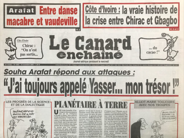 Couac ! | N° 4385 du Canard Enchaîné - 10 Novembre 2004 | Arafat : entre danse macabre et vaudeville - Côte d'Ivoire : la vraie histoire de la crise entre Chirac et Gbagbo - Souha Arafat répond aux attaques : J'ai toujours appelé Yasser… mon trésor ! Planétaire à terre - le préfet, l'ourson et le nourrisson - des clients soignés au plus juste - la sarkommunion solennelle - La guerre civile ivoirienne atteint Paris - le chi et le cheikh - Raffarin et Barnier pistent les otages - un sénateur exemplaire : Serge Dassault - 6 jours de folie entre Paris et Abidjan – pugilat entre palestiniens autour d'un lit d'hôpital - l'ex patron encore plus radin que le Medef - Flosse espère encore une dissolution à la carte - mais que diable Raffarin allait-il faire dans la galère Corse ? Les pandores se barricadent - grâce à Chirac, 7000 voyous en liberté - le chômage peut rapporter gros - huissier de justesse – porc, où est ta victoire ? On ne prête qu'aux Tiberiches… l'homme qui a vu l'homme qui tue l'ours... Pierre Mutz : le préfet préféré - Il nous les Brice menu - la danse du balai entre en politique - Gorby et orbi - allez les vers ! | 4385