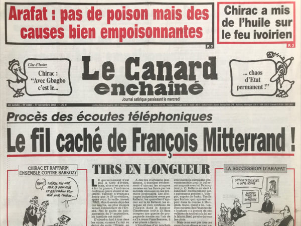 Couac ! | N° 4386 du Canard Enchaîné - 17 Novembre 2004 | Chirac a mis de l'huile sur le feu ivoirien – « avec Gbagbo c'est le… chaos d'état permanent ! » procès des écoutes téléphoniques : le fil caché De François Mitterrand ! Tirs en longueur - coût de pompe pour Sarko - Catch américain contre béret basque - un procès maratonton - le sacré sacre de Sarko - vol de corbeau entre Villepin, La DST et Sarkozy – Arafat : pas de poison mais des causes bien empoisonnantes - 10 jours de dérapage en Côte d'Ivoire - tous les chats fourrés sont gris pour Perben - l'arrogance de Bush et des faucons consolidée à la hausse - la mystérieuse virée de 3 barbouzes tricolores En Côte d'Ivoire - quand les ancêtres du baron Seillière faisaient main basse sur Alger - l'état, le vrai cocu dans l'affaire Adidas – Eurostar, client star - frais bancaire : Sarko’m si c'était fait - Borloo au pays des lutins - en ligne de Mir - le retour des antennes relou - Souha Arafat : L’Arafatma - Xavière verte de rage - Girardin girouette d'outre-mer - Bastia la douce - tais-toi et creuse - La France samba - | 4386