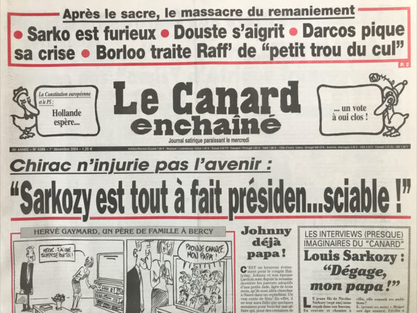 Couac ! | N° 4388 du Canard Enchaîné - 1 Décembre 2004 | Chirac n'injurie pas l'avenir : » Sarkozy est tout à fait président… sciable ! » Johnny déjà papa ! Une lutte sans Bercy – En-Berlu-ficoté ! Pendant le procès des écoutes, les écoutes prospèrent - après le sacre, le massacre continue – PS : la bataille de Solférino - la psychose d'une guerre à l'ivoirienne gagne nos « amis » d'Afrique francophone - enquête discrète sur le secret de la Licorne - bull touche le fond, et ses cadres le pactole - comment Raffarin a rattrapé la bévue de bourde-Blazy sur les veuves - les ayatollah d’Irak et de Téhéran partisans d'un scrutin à l'américaine - les ambassadeurs priés de ne pas jouer au négriers - retard au décollage pour le gros Airbus – Versailles, rendez-vous des rois de l'évasion - s'il n'y avait plus de marocains en Corse... Paris mutuels… pas toujours urbains - quand TF1 promettait la une - le vigneron Jérôme Monod bâtit sans modération - pas question de racoler Chirac ! Dominique Bussereau : bubu roi – Chirac : IVG changé d'avis - après le bourrage d’Ukraine - Marchiani ou le mystère d'une détention provisoire - | 4388