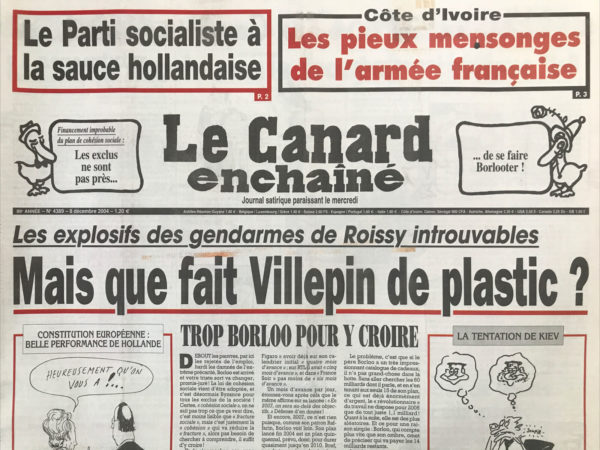 Couac ! | N° 4389 du Canard Enchaîné - 8 Décembre 2004 | Le parti socialiste à la sauce hollandaise - Côte d'Ivoire : les pieux mensonges de l'armée française - les explosifs des gendarmes de Roissy introuvables : mais que fait Villepin de plastic ? Trop Borloo pour y croire - la folle nuit de l'ex juge Marsaud à l'hôtel George V – Juppécadilles - la télé nous joue l'UMP… respectueuse – raff’ escamote les otages - l'armée recule sur le front des chiffres… Chirac fait un caprice aéronautique - la bonne idée de Douste pour plaire aux médecins - Bush veut le scalp du patron de l'ONU - vol de faucons au-dessus de l'Iran - la presse quotidienne se fait un sang d'encre - Perben réussit à semer la zizanie à la mairie de Paris - Pasqua Parle toujours trop - Les SDF ne font pas de vieux os - le Zyrtec allergique au générique - Une histoire à poulidormir debout - Hervé Gaymard : un sarkophage De Bercy - | 4389